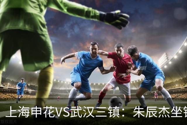 上海申花VS武汉三镇：朱辰杰坐镇后防，特谢拉领衔前场，拉唐冲锋