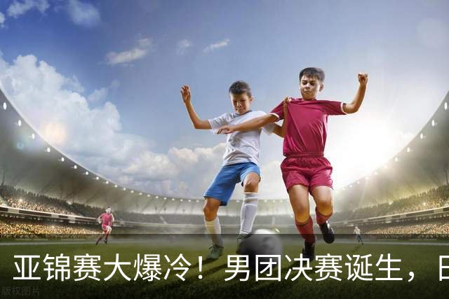 亚锦赛大爆冷！男团决赛诞生，日本出局，张本智和惨败，中韩争冠