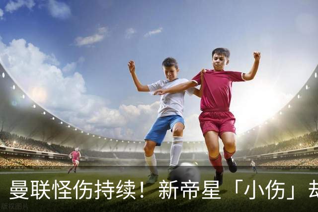 曼联怪伤持续！新帝星「小伤」却缺阵20天，谢什科今年已彻底报销