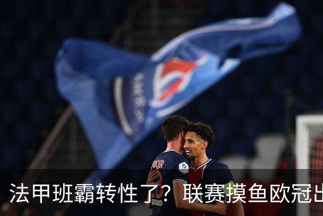 法甲班霸转性了？联赛摸鱼欧冠出全力，大巴黎专打精锐