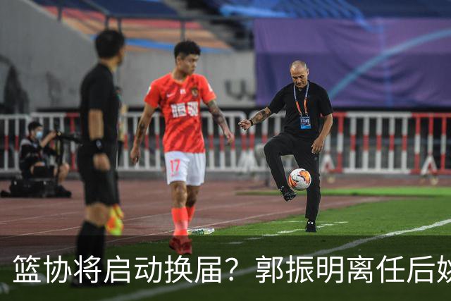 篮协将启动换届？郭振明离任后姚明会回来吗？五大候选谁会上位？