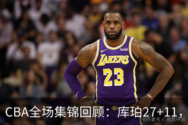 CBA全场集锦回顾：库珀27+11，辽宁力克新疆